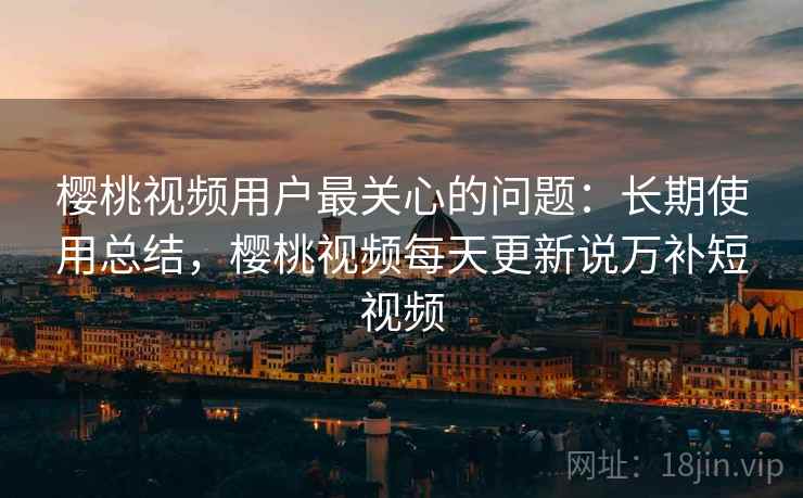 樱桃视频用户最关心的问题:长期使用总结,樱桃视频每天更新说万补短视频 樱桃视频用户最关心的问题:长期使用总结,樱桃视频每天更新说万补短视频