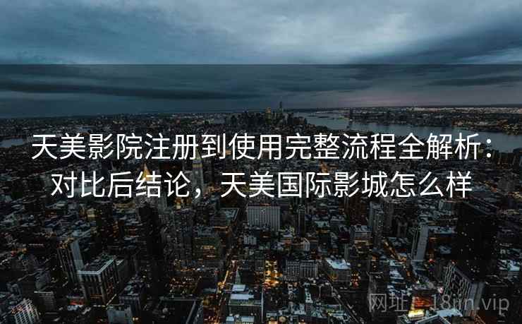 天美影院注册到使用完整流程全解析:对比后结论,天美国际影城怎么样 天美影院注册到使用完整流程全解析:对比后结论,天美国际影城怎么样