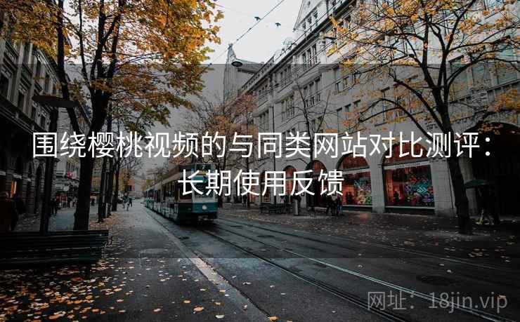 围绕樱桃视频的与同类网站对比测评：长期使用反馈