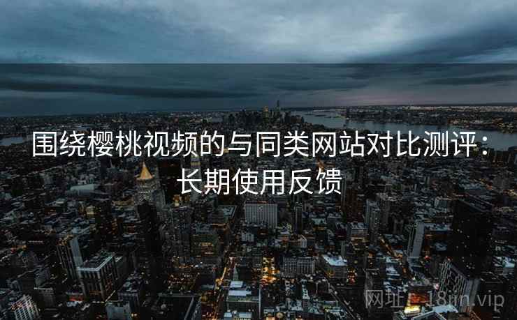 围绕樱桃视频的与同类网站对比测评：长期使用反馈