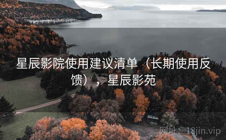 星辰影院使用建议清单（长期使用反馈），星辰影苑