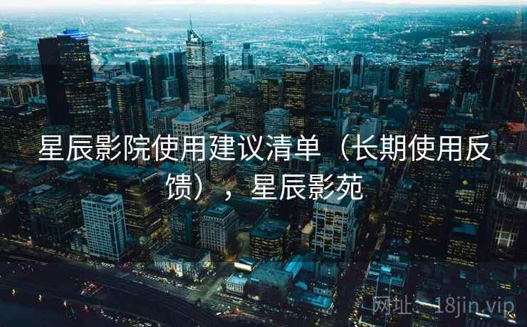 星辰影院使用建议清单（长期使用反馈），星辰影苑