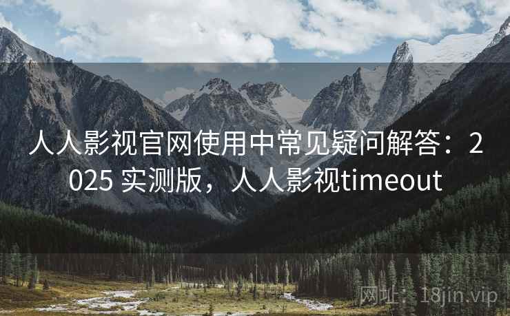 人人影视官网使用中常见疑问解答：2025 实测版，人人影视timeout