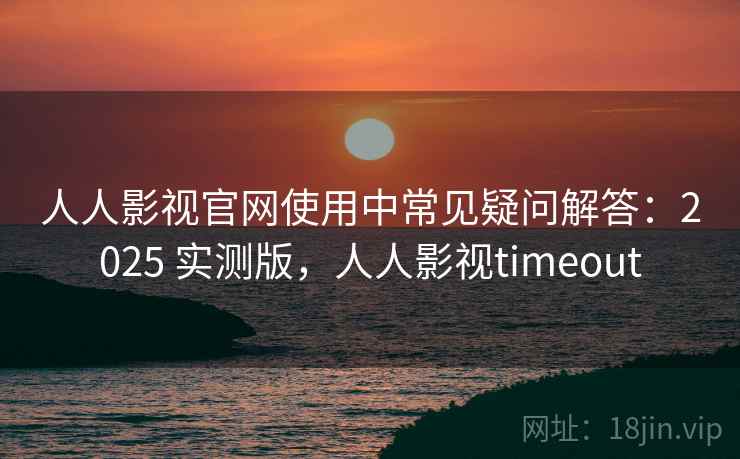 人人影视官网使用中常见疑问解答：2025 实测版，人人影视timeout