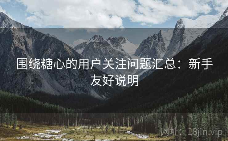 围绕糖心的用户关注问题汇总：新手友好说明