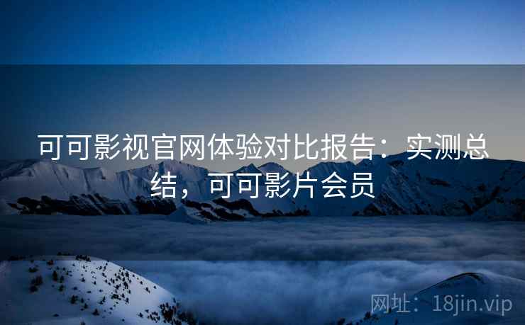 可可影视官网体验对比报告：实测总结，可可影片会员