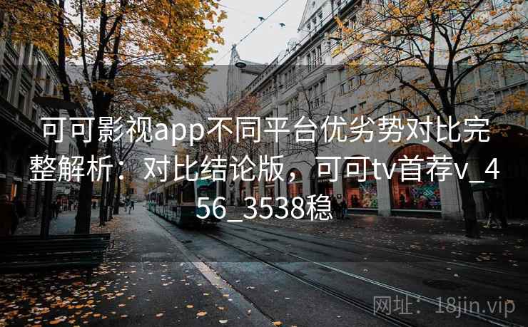 可可影视app不同平台优劣势对比完整解析：对比结论版，可可tv首荐v_456_3538稳