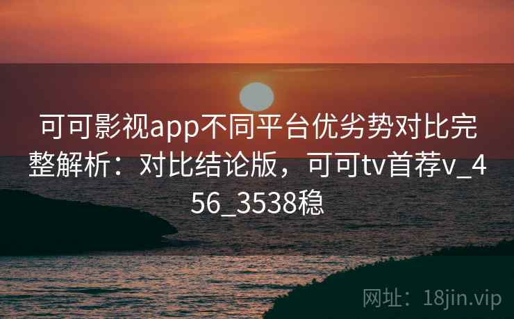 可可影视app不同平台优劣势对比完整解析：对比结论版，可可tv首荐v_456_3538稳