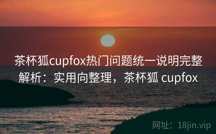 茶杯狐cupfox热门问题统一说明完整解析：实用向整理，茶杯狐 cupfox