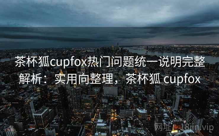茶杯狐cupfox热门问题统一说明完整解析：实用向整理，茶杯狐 cupfox