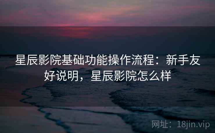 星辰影院基础功能操作流程：新手友好说明，星辰影院怎么样