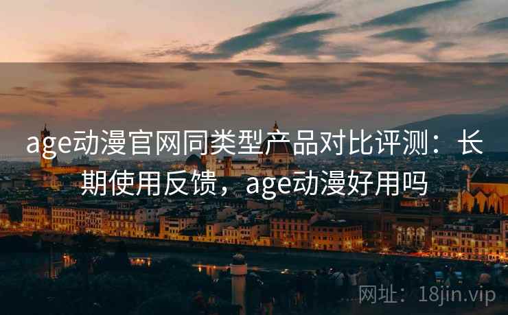 age动漫官网同类型产品对比评测：长期使用反馈，age动漫好用吗