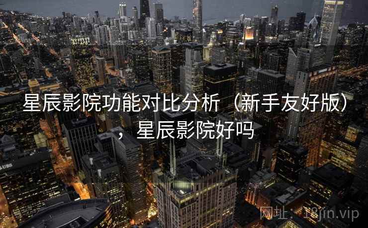 星辰影院功能对比分析（新手友好版），星辰影院好吗