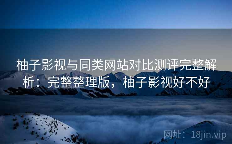 柚子影视与同类网站对比测评完整解析：完整整理版，柚子影视好不好