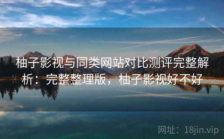 柚子影视与同类网站对比测评完整解析：完整整理版，柚子影视好不好