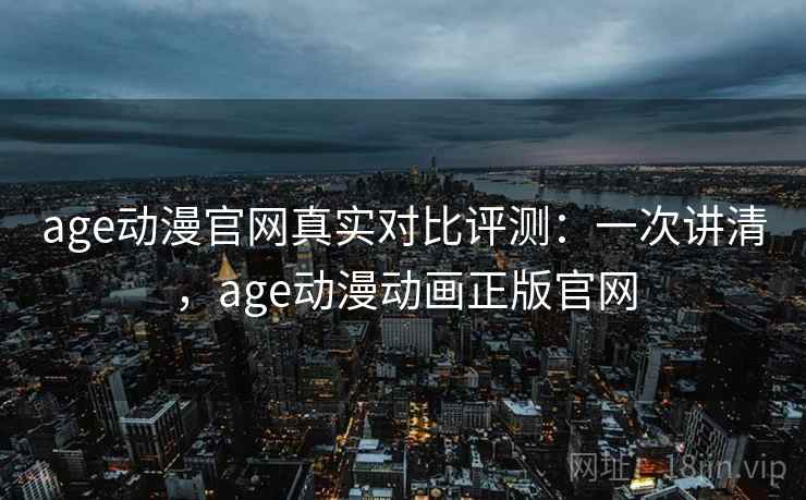 age动漫官网真实对比评测：一次讲清，age动漫动画正版官网