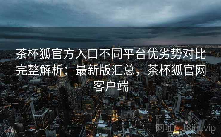 茶杯狐官方入口不同平台优劣势对比完整解析:最新版汇总,茶杯狐官网客户端 茶杯狐官方入口不同平台优劣势对比完整解析:最新版汇总,茶杯狐官网客户端