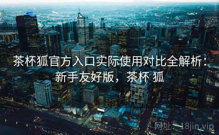 茶杯狐官方入口实际使用对比全解析:新手友好版,茶杯 狐 茶杯狐官方入口实际使用对比全解析:新手友好版,茶杯 狐