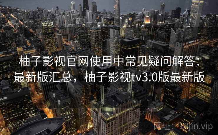 柚子影视官网使用中常见疑问解答：最新版汇总，柚子影视tv3.0版最新版