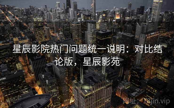 星辰影院热门问题统一说明:对比结论版,星辰影苑 星辰影院热门问题统一说明:对比结论版,星辰影苑