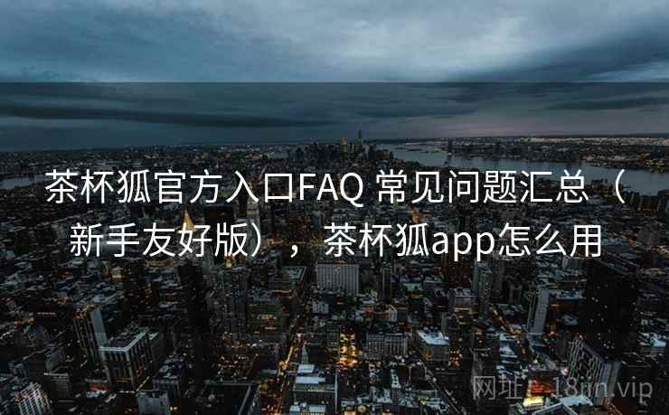 茶杯狐官方入口FAQ 常见问题汇总（新手友好版），茶杯狐app怎么用