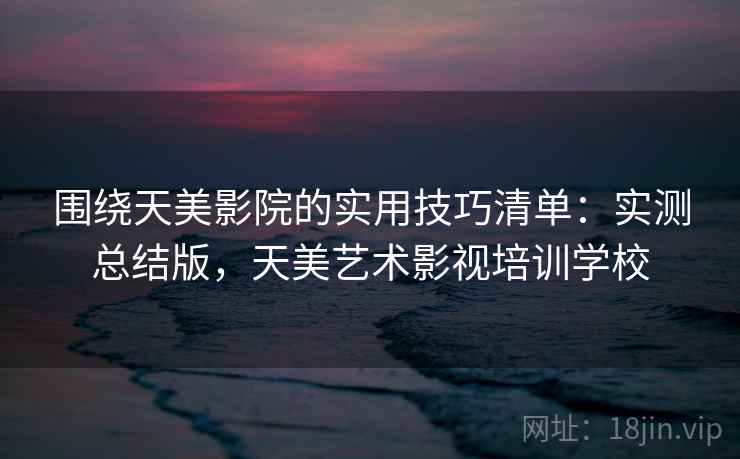 围绕天美影院的实用技巧清单:实测总结版,天美艺术影视培训学校 围绕天美影院的实用技巧清单:实测总结版,天美艺术影视培训学校